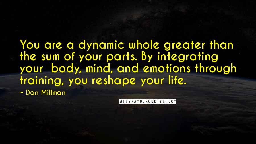 Dan Millman Quotes: You are a dynamic whole greater than the sum of your parts. By integrating your  body, mind, and emotions through training, you reshape your life.