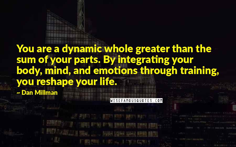Dan Millman Quotes: You are a dynamic whole greater than the sum of your parts. By integrating your  body, mind, and emotions through training, you reshape your life.