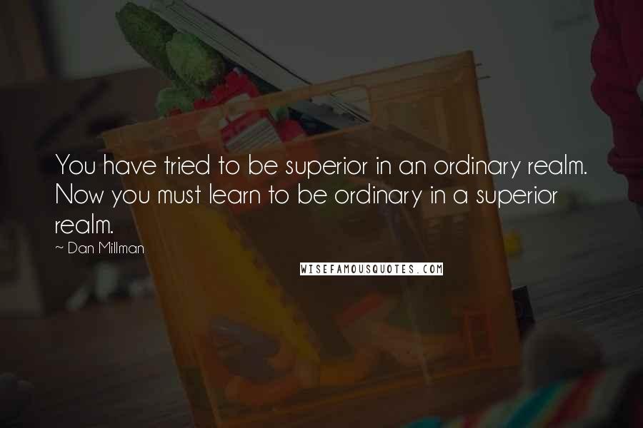 Dan Millman Quotes: You have tried to be superior in an ordinary realm. Now you must learn to be ordinary in a superior realm.