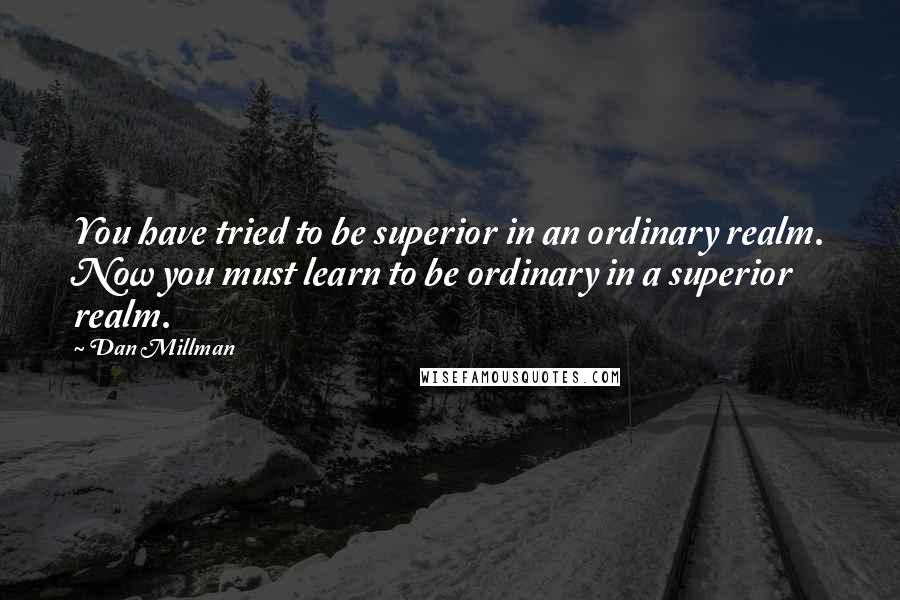 Dan Millman Quotes: You have tried to be superior in an ordinary realm. Now you must learn to be ordinary in a superior realm.