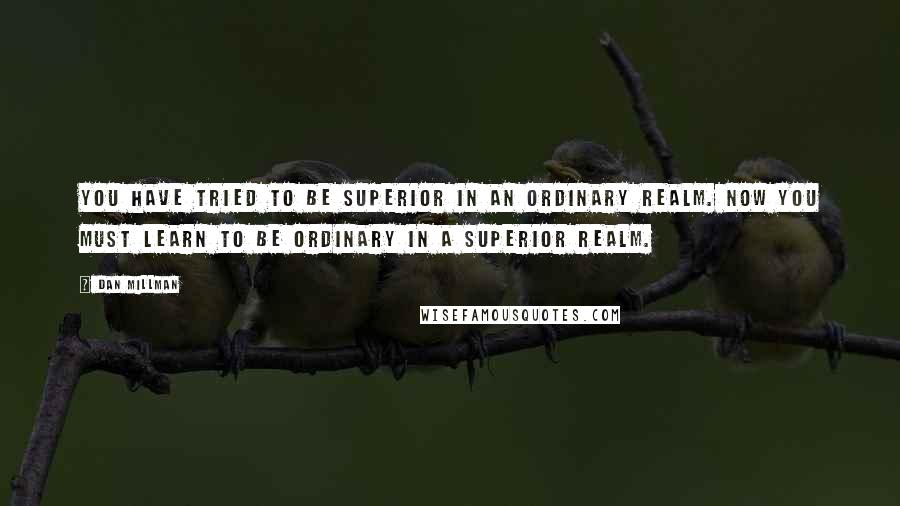 Dan Millman Quotes: You have tried to be superior in an ordinary realm. Now you must learn to be ordinary in a superior realm.