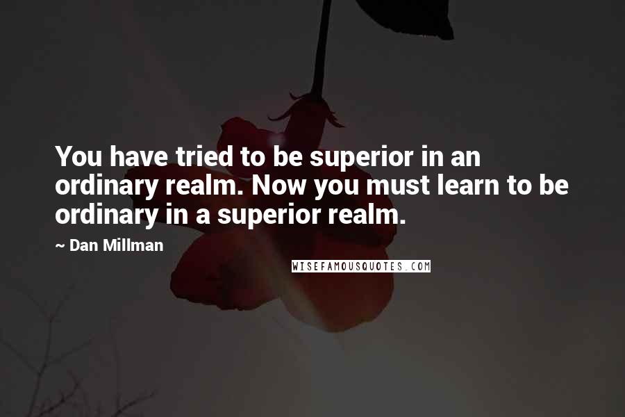 Dan Millman Quotes: You have tried to be superior in an ordinary realm. Now you must learn to be ordinary in a superior realm.