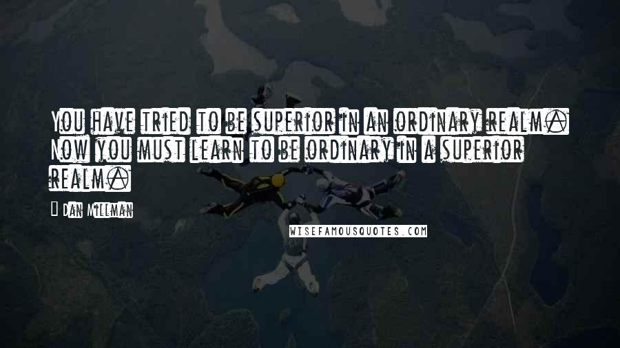 Dan Millman Quotes: You have tried to be superior in an ordinary realm. Now you must learn to be ordinary in a superior realm.