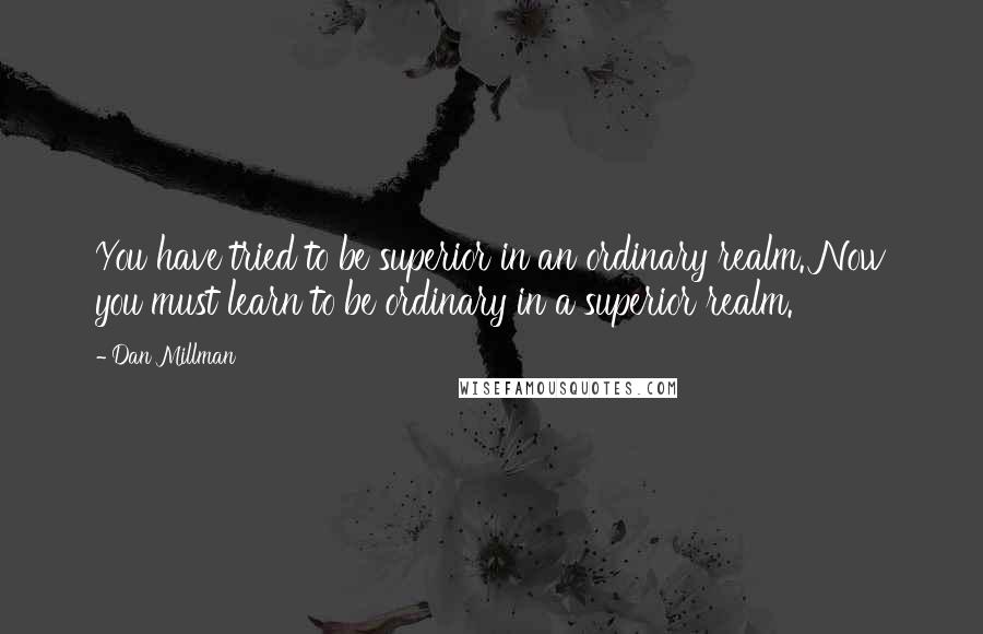 Dan Millman Quotes: You have tried to be superior in an ordinary realm. Now you must learn to be ordinary in a superior realm.