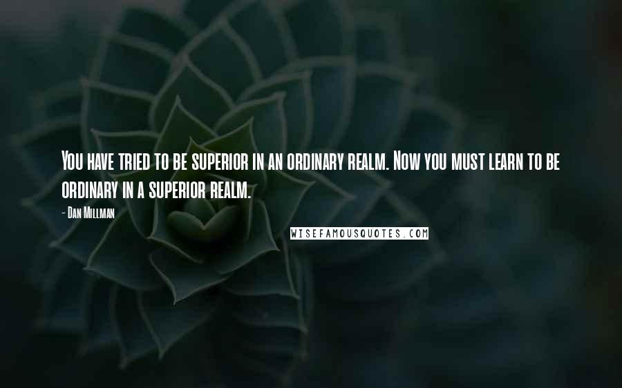 Dan Millman Quotes: You have tried to be superior in an ordinary realm. Now you must learn to be ordinary in a superior realm.