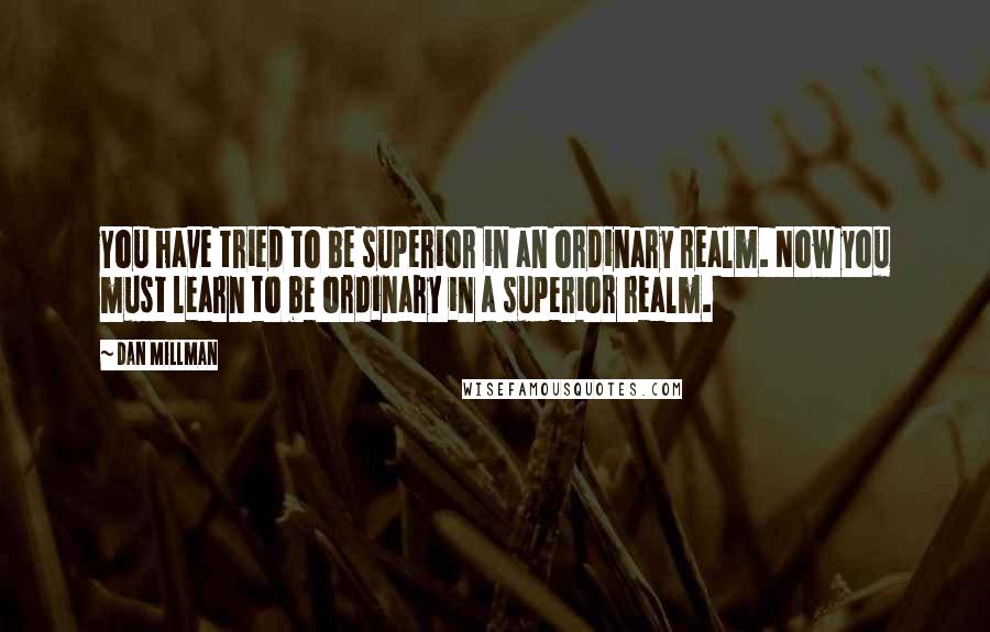 Dan Millman Quotes: You have tried to be superior in an ordinary realm. Now you must learn to be ordinary in a superior realm.