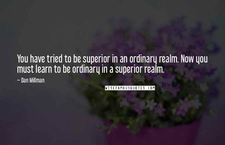 Dan Millman Quotes: You have tried to be superior in an ordinary realm. Now you must learn to be ordinary in a superior realm.