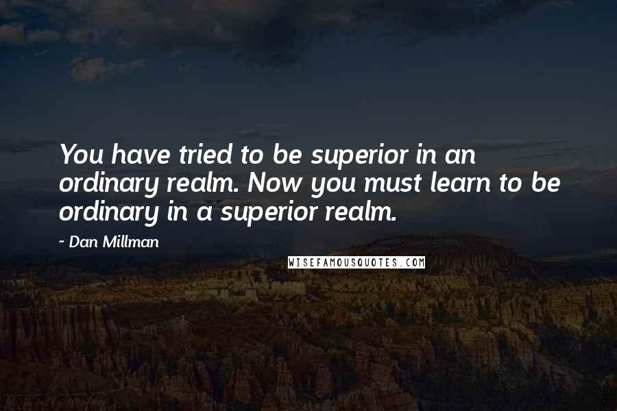 Dan Millman Quotes: You have tried to be superior in an ordinary realm. Now you must learn to be ordinary in a superior realm.