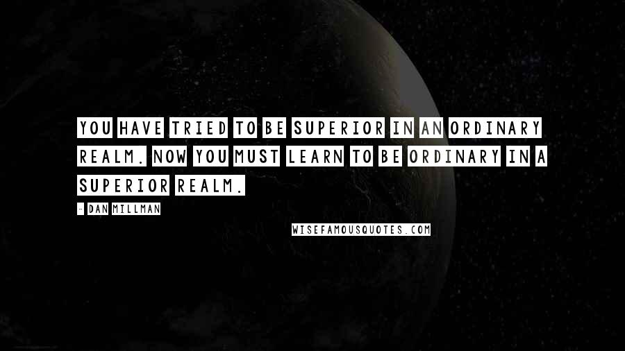 Dan Millman Quotes: You have tried to be superior in an ordinary realm. Now you must learn to be ordinary in a superior realm.