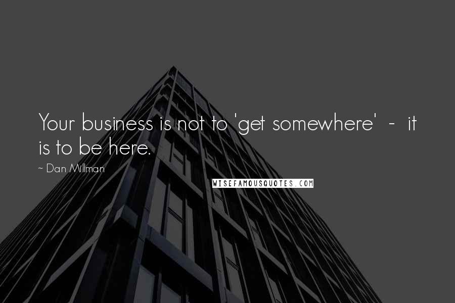 Dan Millman Quotes: Your business is not to 'get somewhere'  -  it is to be here.