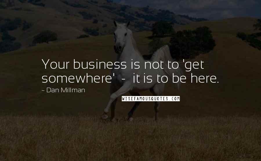 Dan Millman Quotes: Your business is not to 'get somewhere'  -  it is to be here.