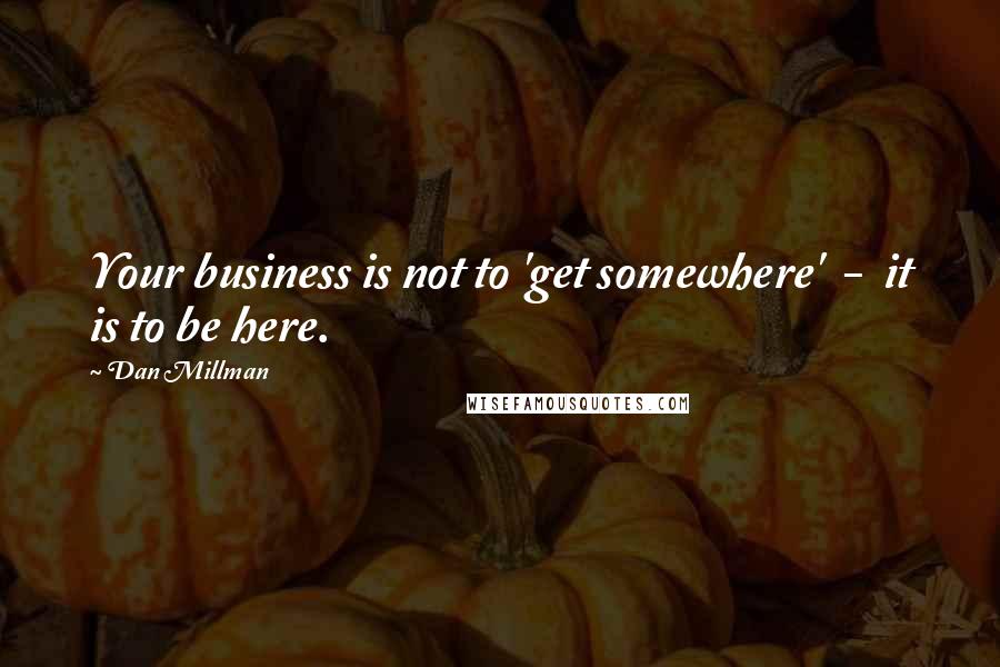 Dan Millman Quotes: Your business is not to 'get somewhere'  -  it is to be here.