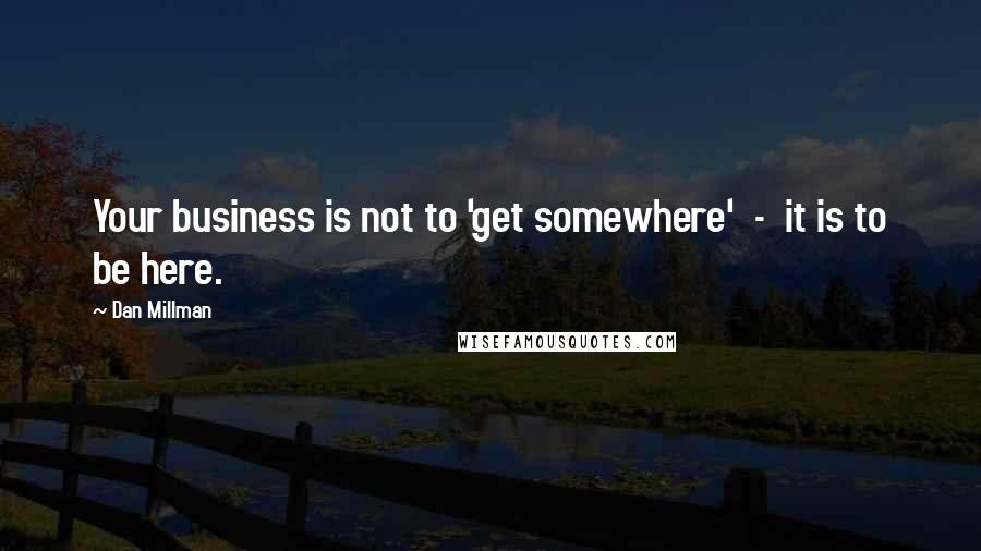 Dan Millman Quotes: Your business is not to 'get somewhere'  -  it is to be here.