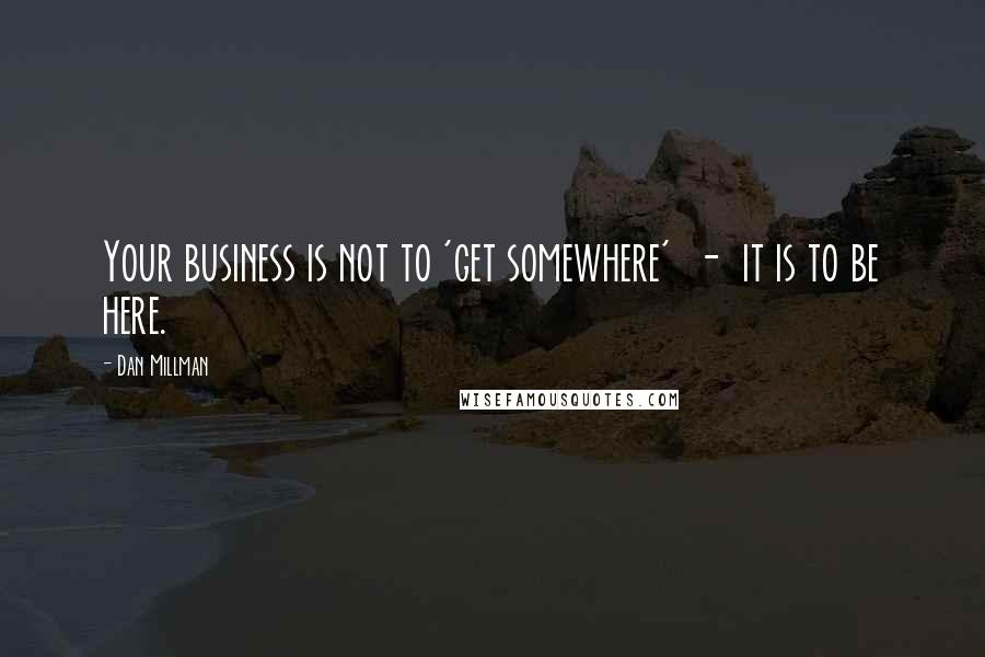 Dan Millman Quotes: Your business is not to 'get somewhere'  -  it is to be here.