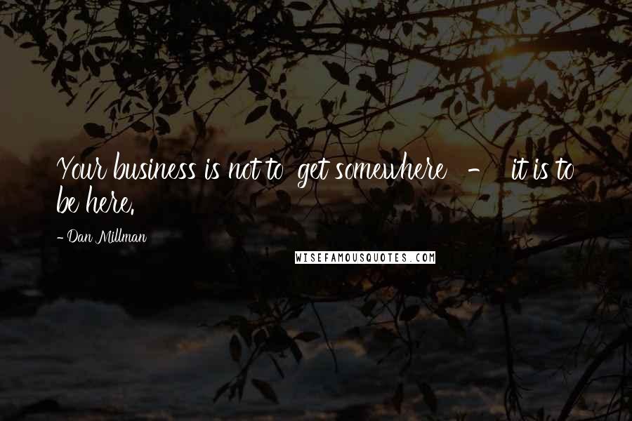 Dan Millman Quotes: Your business is not to 'get somewhere'  -  it is to be here.