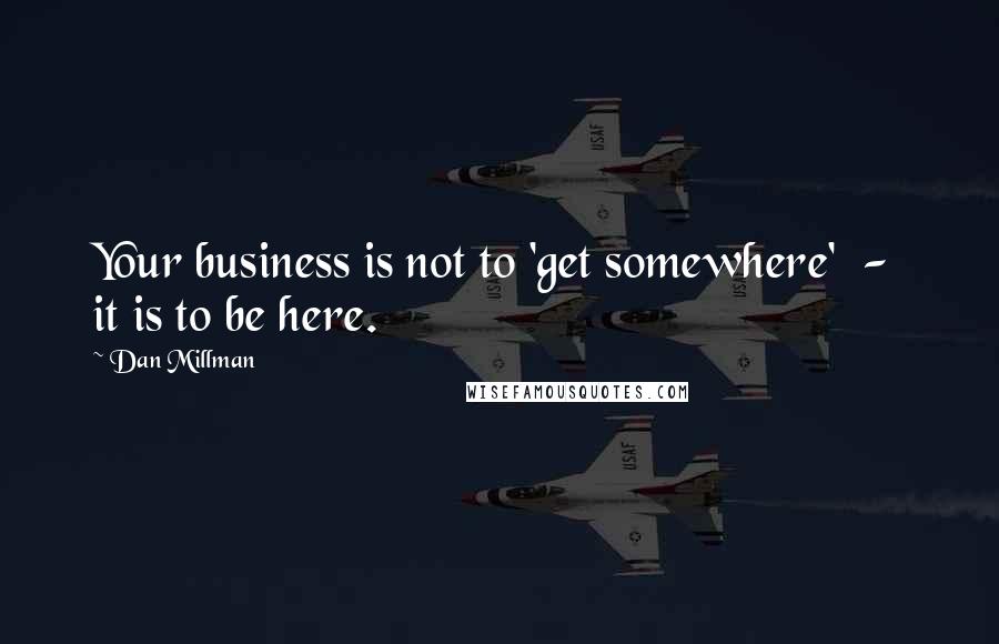 Dan Millman Quotes: Your business is not to 'get somewhere'  -  it is to be here.