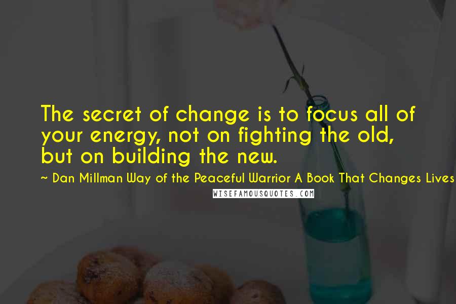 Dan Millman Way Of The Peaceful Warrior A Book That Changes Lives Quotes: The secret of change is to focus all of your energy, not on fighting the old, but on building the new.