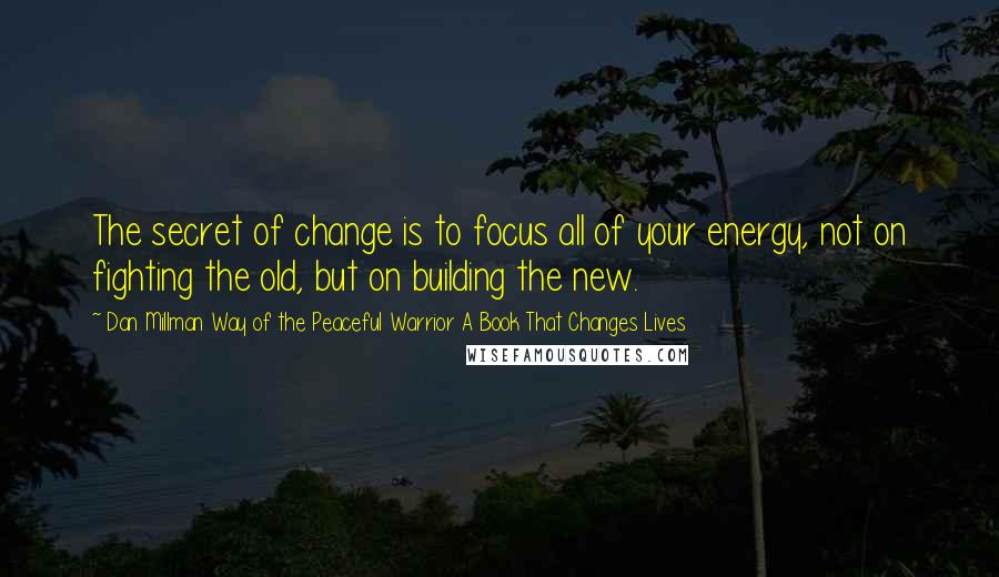 Dan Millman Way Of The Peaceful Warrior A Book That Changes Lives Quotes: The secret of change is to focus all of your energy, not on fighting the old, but on building the new.