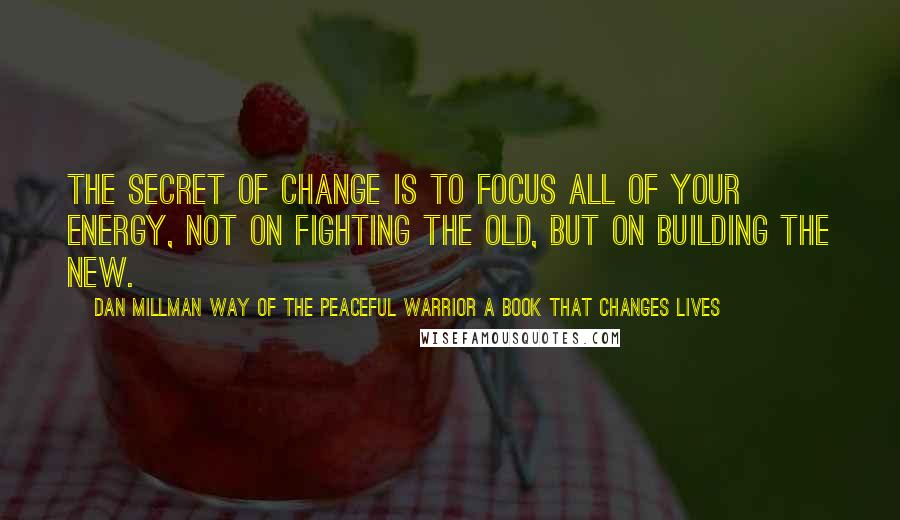 Dan Millman Way Of The Peaceful Warrior A Book That Changes Lives Quotes: The secret of change is to focus all of your energy, not on fighting the old, but on building the new.