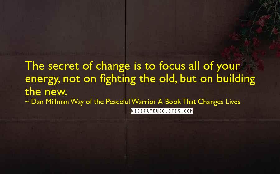 Dan Millman Way Of The Peaceful Warrior A Book That Changes Lives Quotes: The secret of change is to focus all of your energy, not on fighting the old, but on building the new.
