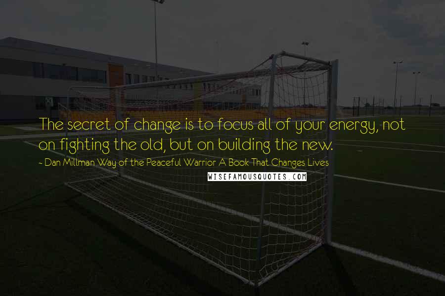 Dan Millman Way Of The Peaceful Warrior A Book That Changes Lives Quotes: The secret of change is to focus all of your energy, not on fighting the old, but on building the new.