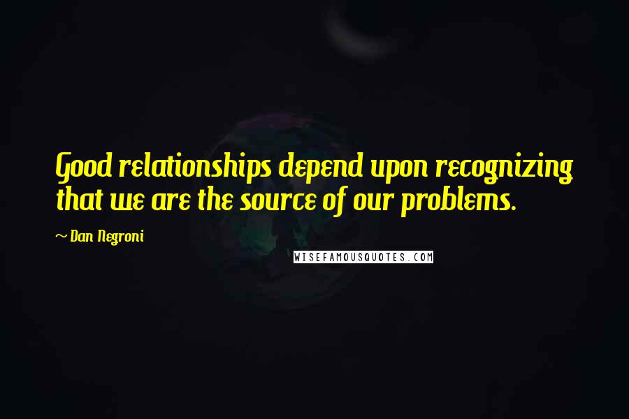 Dan Negroni Quotes: Good relationships depend upon recognizing that we are the source of our problems.