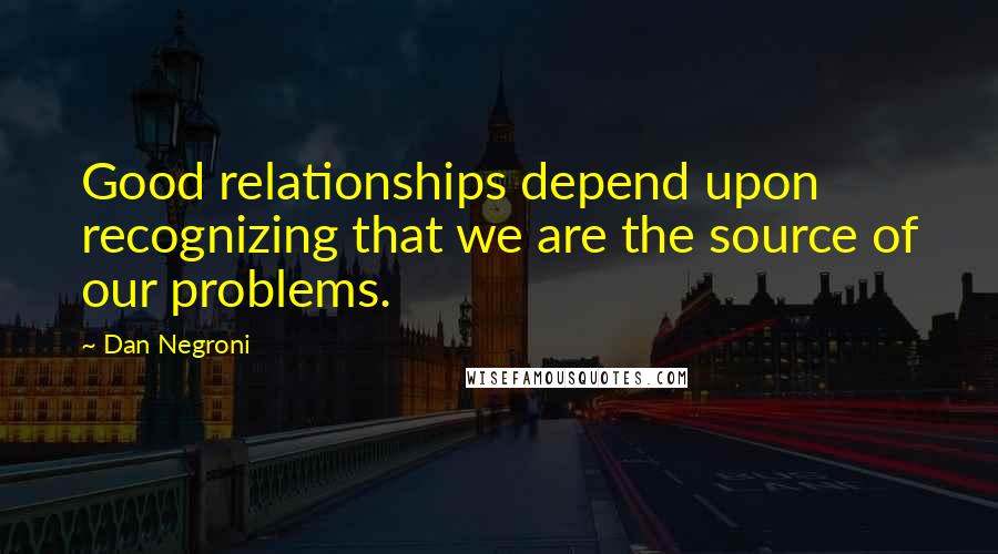 Dan Negroni Quotes: Good relationships depend upon recognizing that we are the source of our problems.