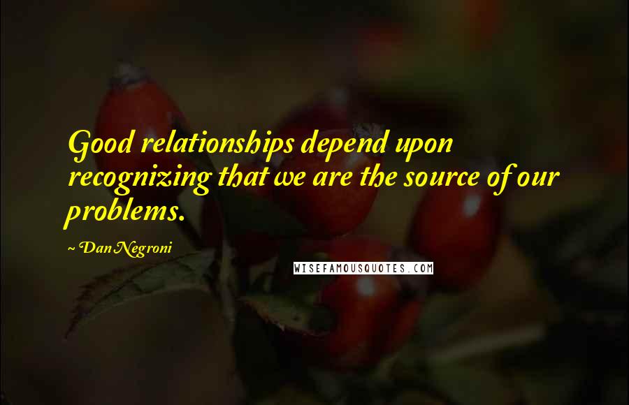 Dan Negroni Quotes: Good relationships depend upon recognizing that we are the source of our problems.