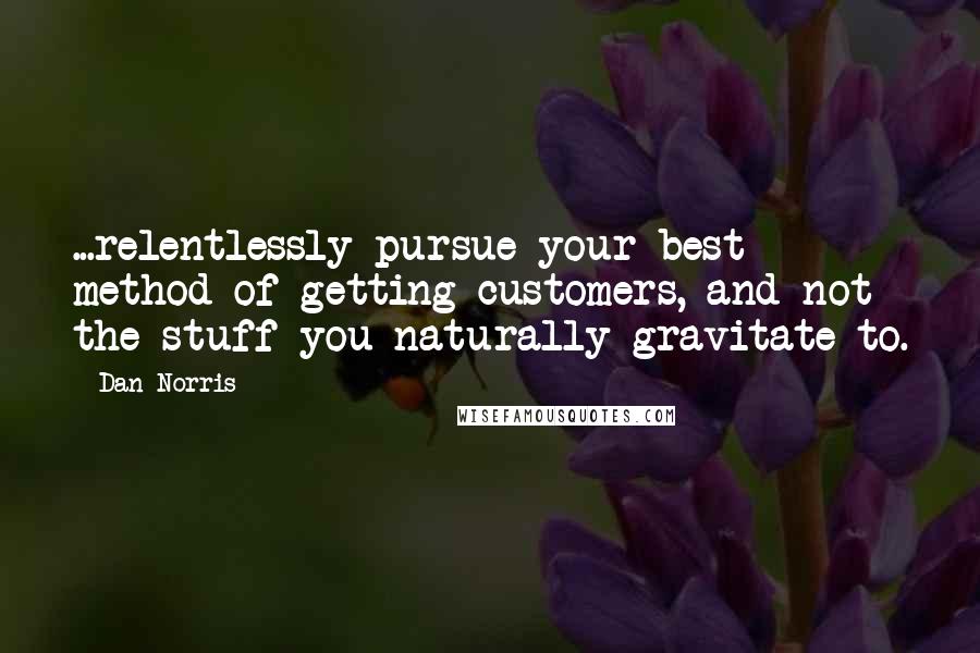 Dan Norris Quotes: ...relentlessly pursue your best method of getting customers, and not the stuff you naturally gravitate to.