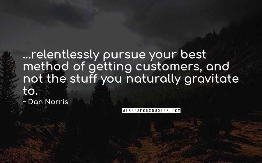 Dan Norris Quotes: ...relentlessly pursue your best method of getting customers, and not the stuff you naturally gravitate to.