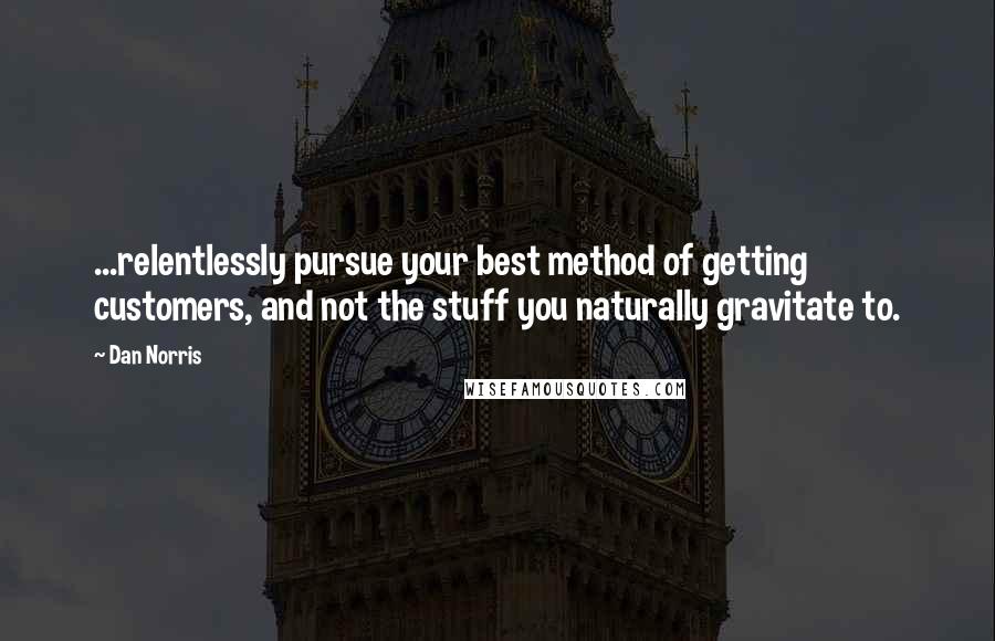 Dan Norris Quotes: ...relentlessly pursue your best method of getting customers, and not the stuff you naturally gravitate to.