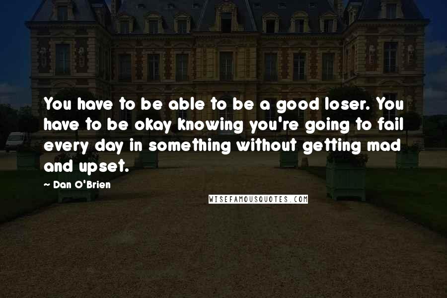 Dan O'Brien Quotes: You have to be able to be a good loser. You have to be okay knowing you're going to fail every day in something without getting mad and upset.