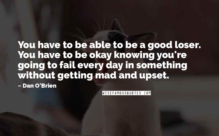 Dan O'Brien Quotes: You have to be able to be a good loser. You have to be okay knowing you're going to fail every day in something without getting mad and upset.