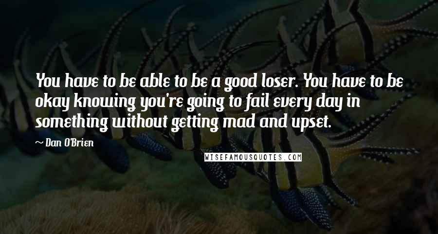 Dan O'Brien Quotes: You have to be able to be a good loser. You have to be okay knowing you're going to fail every day in something without getting mad and upset.