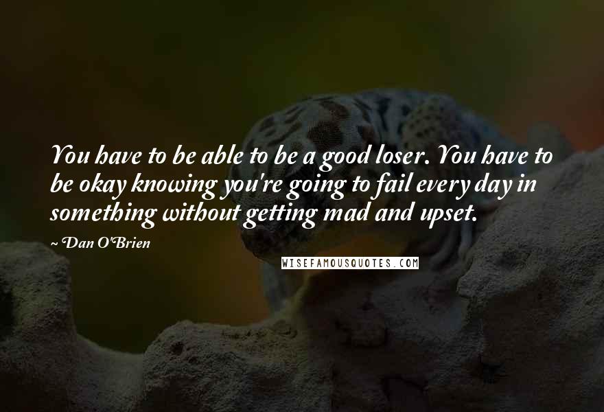 Dan O'Brien Quotes: You have to be able to be a good loser. You have to be okay knowing you're going to fail every day in something without getting mad and upset.