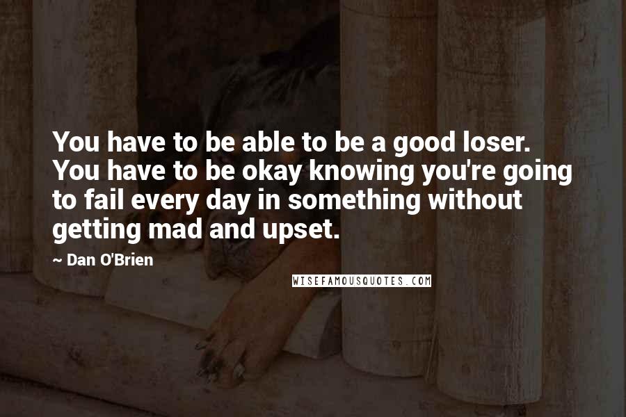 Dan O'Brien Quotes: You have to be able to be a good loser. You have to be okay knowing you're going to fail every day in something without getting mad and upset.