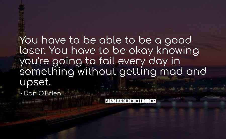 Dan O'Brien Quotes: You have to be able to be a good loser. You have to be okay knowing you're going to fail every day in something without getting mad and upset.