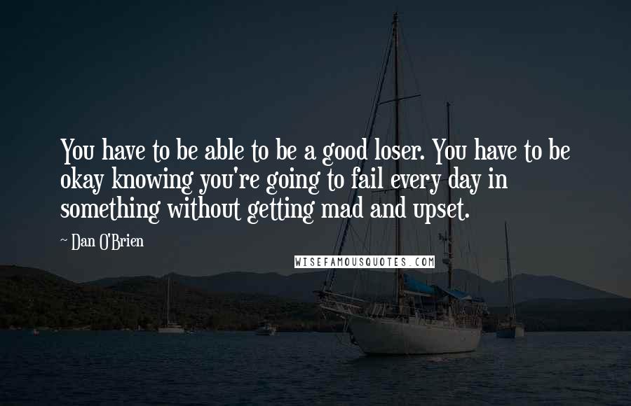 Dan O'Brien Quotes: You have to be able to be a good loser. You have to be okay knowing you're going to fail every day in something without getting mad and upset.