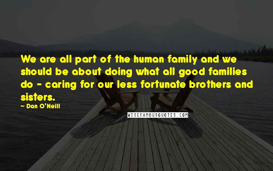 Dan O'Neill Quotes: We are all part of the human family and we should be about doing what all good families do - caring for our less fortunate brothers and sisters.