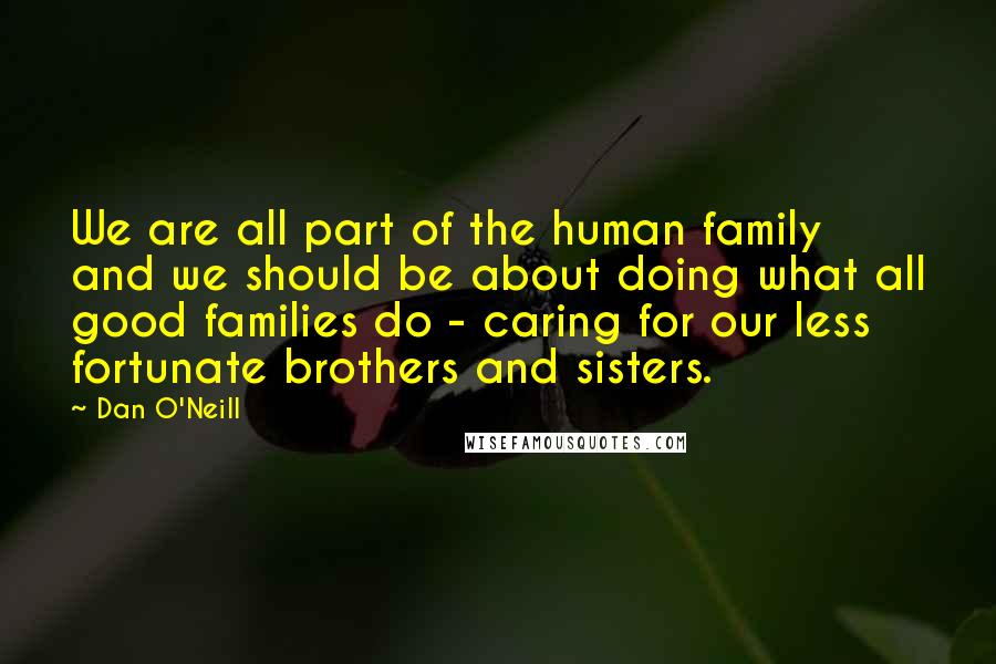 Dan O'Neill Quotes: We are all part of the human family and we should be about doing what all good families do - caring for our less fortunate brothers and sisters.