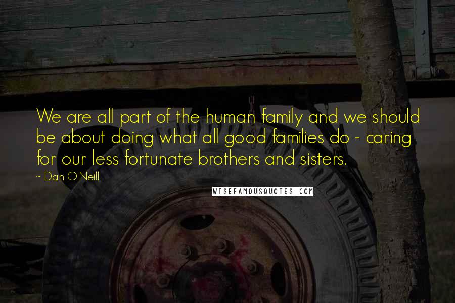 Dan O'Neill Quotes: We are all part of the human family and we should be about doing what all good families do - caring for our less fortunate brothers and sisters.