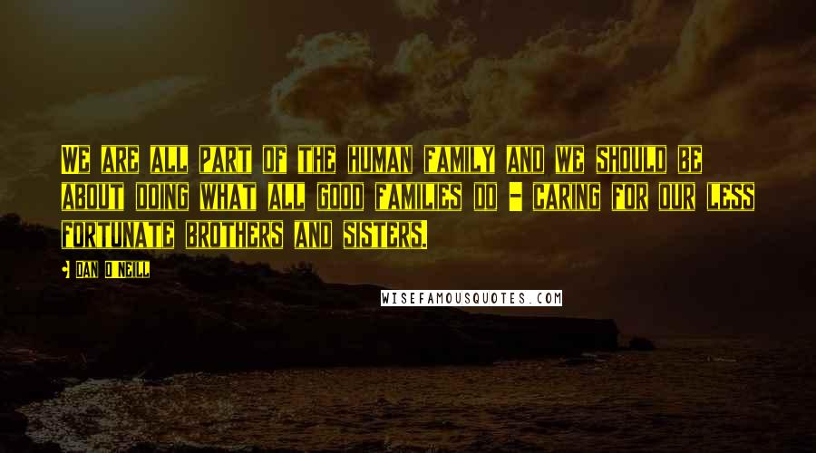 Dan O'Neill Quotes: We are all part of the human family and we should be about doing what all good families do - caring for our less fortunate brothers and sisters.