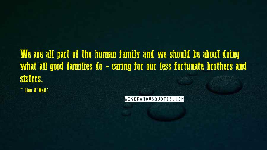 Dan O'Neill Quotes: We are all part of the human family and we should be about doing what all good families do - caring for our less fortunate brothers and sisters.