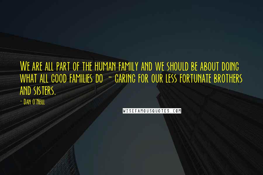 Dan O'Neill Quotes: We are all part of the human family and we should be about doing what all good families do - caring for our less fortunate brothers and sisters.