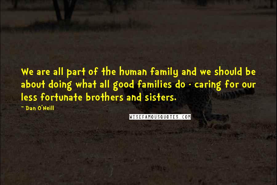 Dan O'Neill Quotes: We are all part of the human family and we should be about doing what all good families do - caring for our less fortunate brothers and sisters.