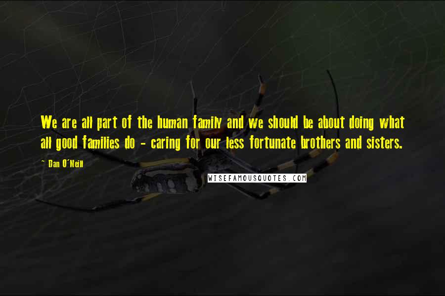 Dan O'Neill Quotes: We are all part of the human family and we should be about doing what all good families do - caring for our less fortunate brothers and sisters.