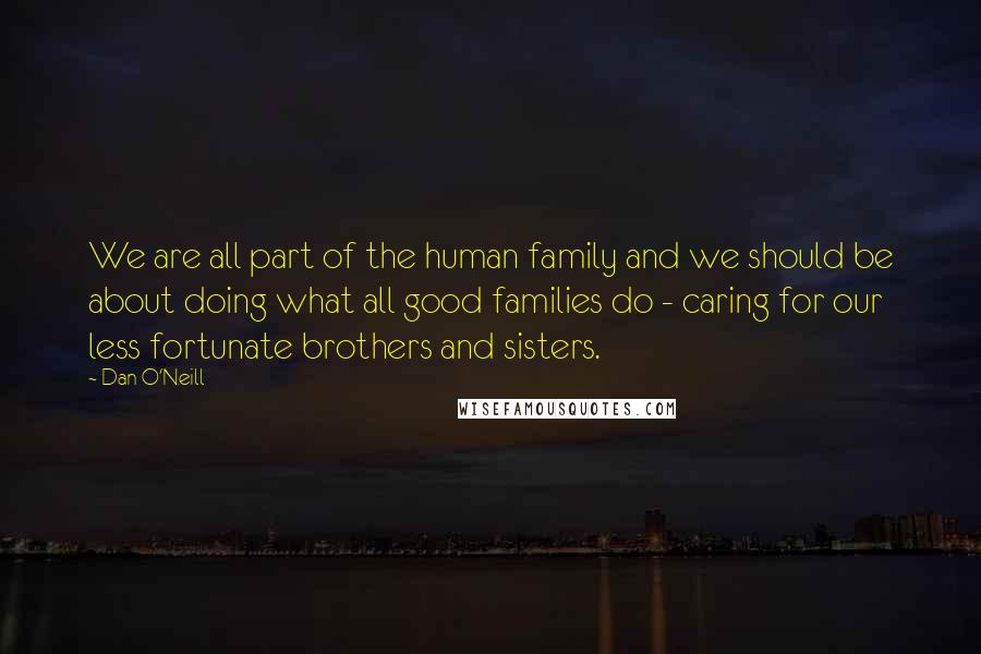 Dan O'Neill Quotes: We are all part of the human family and we should be about doing what all good families do - caring for our less fortunate brothers and sisters.