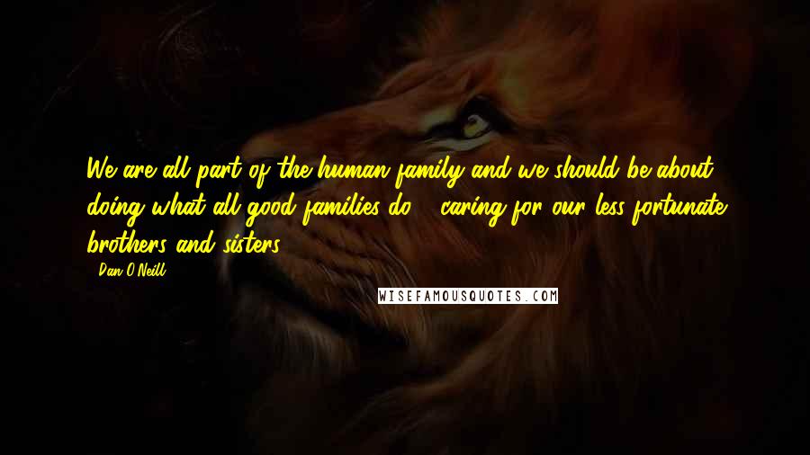 Dan O'Neill Quotes: We are all part of the human family and we should be about doing what all good families do - caring for our less fortunate brothers and sisters.