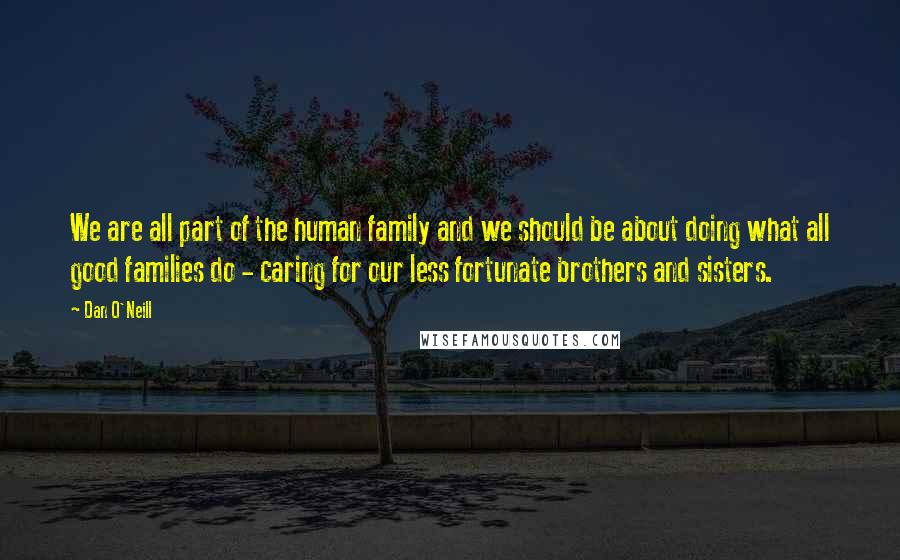 Dan O'Neill Quotes: We are all part of the human family and we should be about doing what all good families do - caring for our less fortunate brothers and sisters.