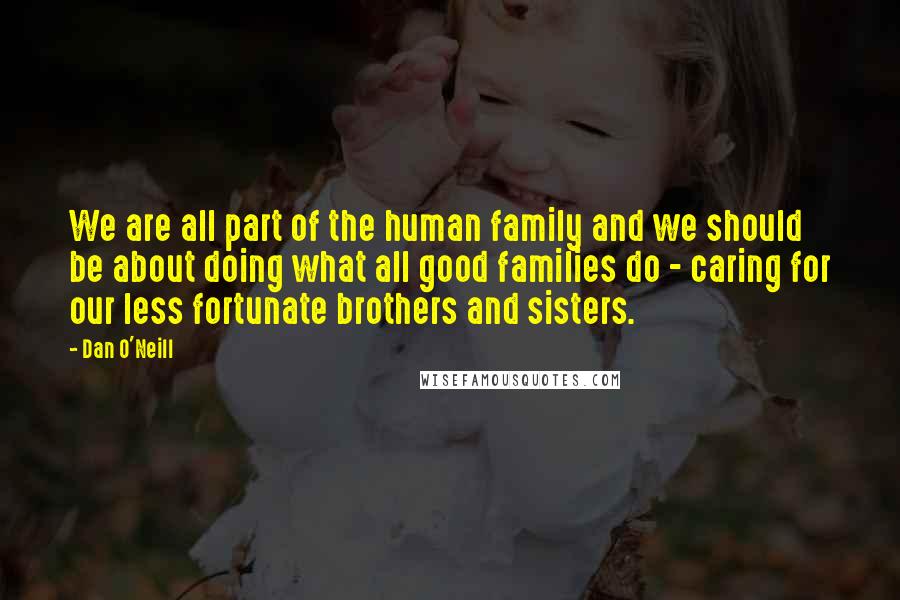 Dan O'Neill Quotes: We are all part of the human family and we should be about doing what all good families do - caring for our less fortunate brothers and sisters.